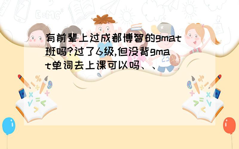 有前辈上过成都博智的gmat班吗?过了6级,但没背gmat单词去上课可以吗、、