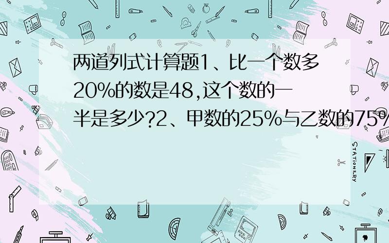 两道列式计算题1、比一个数多20%的数是48,这个数的一半是多少?2、甲数的25%与乙数的75%相等.乙数是40,甲数是多少?