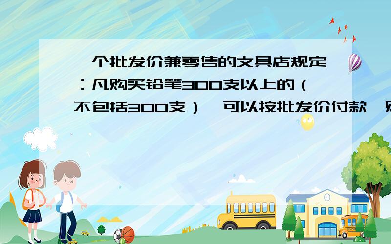 一个批发价兼零售的文具店规定：凡购买铅笔300支以上的（不包括300支）,可以按批发价付款,购买300支以下（包括300支）,只能按零售价付款.小明来该店购买铅笔,如果给八年级学生每人购买