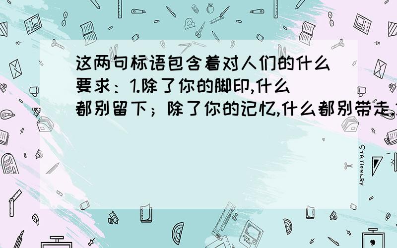 这两句标语包含着对人们的什么要求：1.除了你的脚印,什么都别留下；除了你的记忆,什么都别带走.2.第一次不来,是你的错；第二次不来,是我们的错.若答案很简单请不要骂我