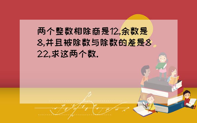 两个整数相除商是12,余数是8,并且被除数与除数的差是822,求这两个数.