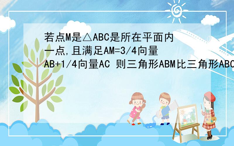 若点M是△ABC是所在平面内一点,且满足AM=3/4向量AB+1/4向量AC 则三角形ABM比三角形ABC的面积比为?