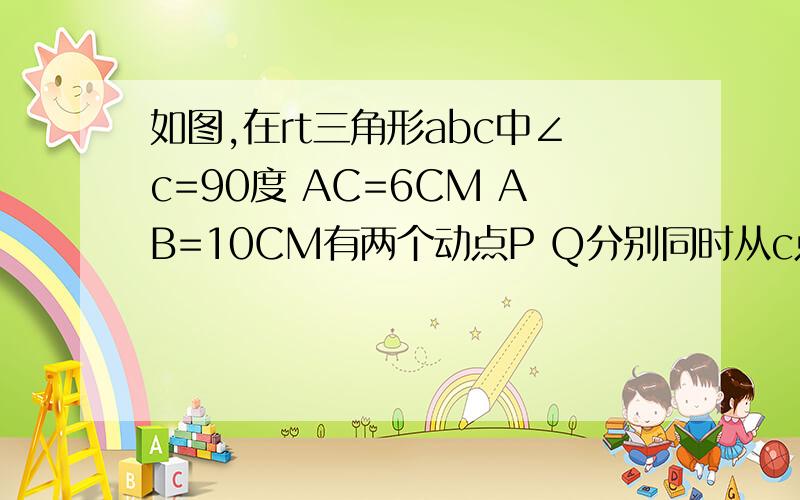 如图,在rt三角形abc中∠c=90度 AC=6CM AB=10CM有两个动点P Q分别同时从c点出发 Q沿着CB BA以3cm/s向A运动 P沿CA AB以4cm/s向B移动,其中一点到达终点时两点同时停止运动.设运动时间为t,问是否t存在,可以