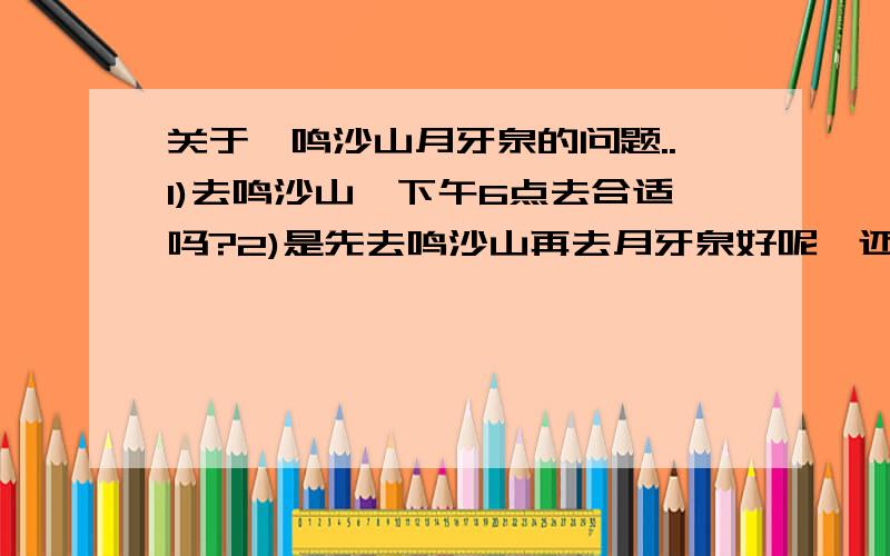 关于,鸣沙山月牙泉的问题..1)去鸣沙山,下午6点去合适吗?2)是先去鸣沙山再去月牙泉好呢,还是反过来好?3)这个季节的敦煌几点太阳下山呢?