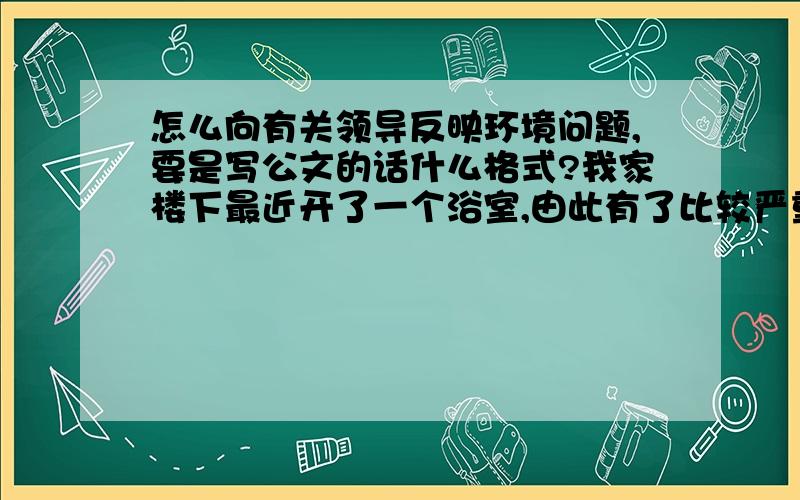 怎么向有关领导反映环境问题,要是写公文的话什么格式?我家楼下最近开了一个浴室,由此有了比较严重的烟尘污染,我想向环卫所反映一下这个问题,应该用那种公文,格式是什么?比较急!