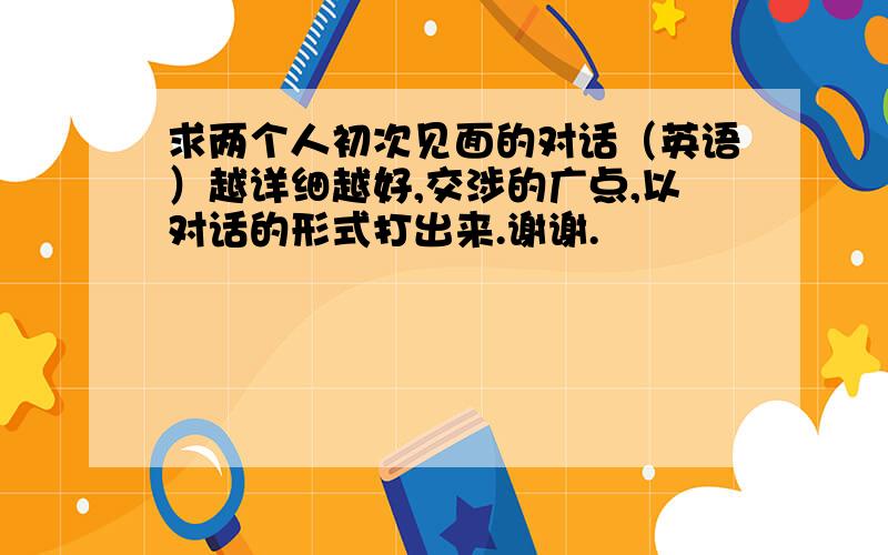 求两个人初次见面的对话（英语）越详细越好,交涉的广点,以对话的形式打出来.谢谢.