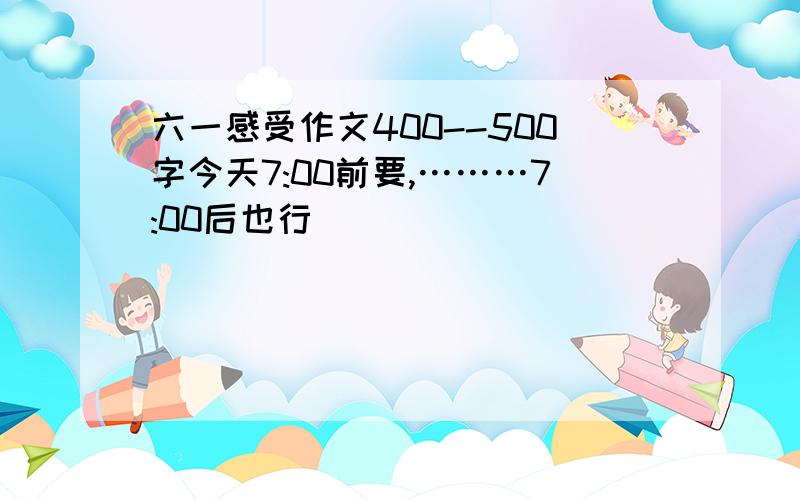 六一感受作文400--500字今天7:00前要,………7:00后也行