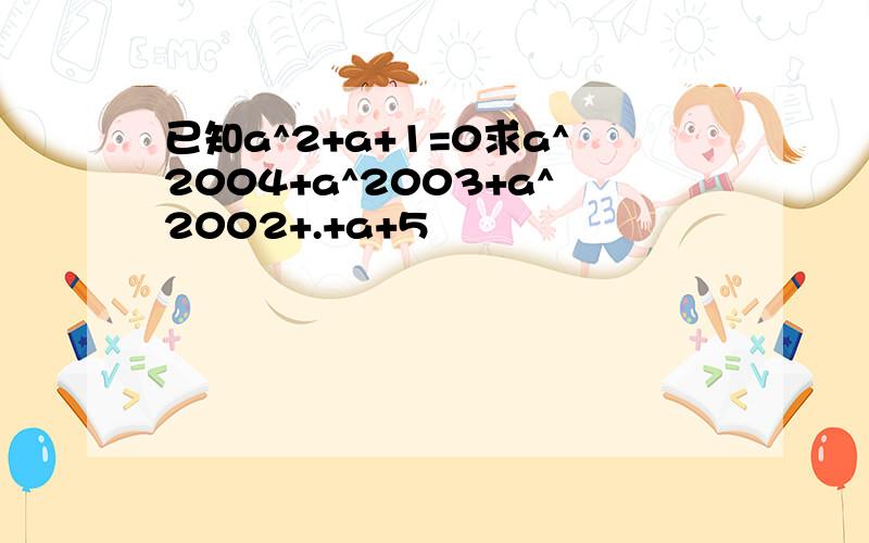 已知a^2+a+1=0求a^2004+a^2003+a^2002+.+a+5