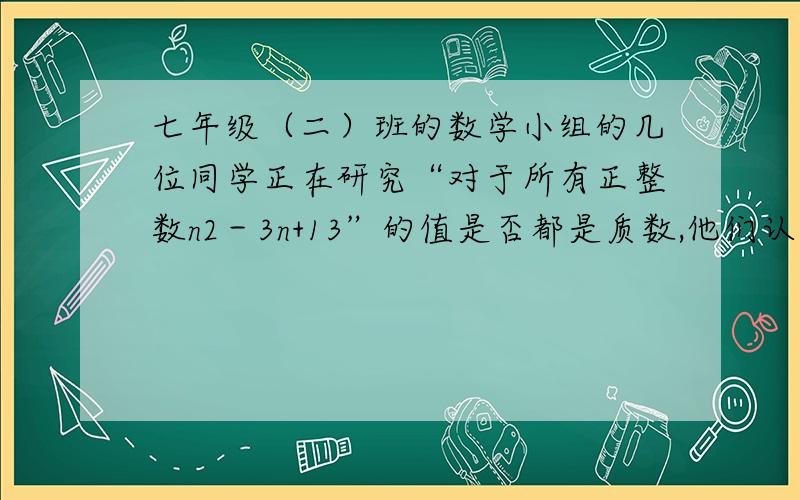 七年级（二）班的数学小组的几位同学正在研究“对于所有正整数n2－3n+13”的值是否都是质数,他们认真验算