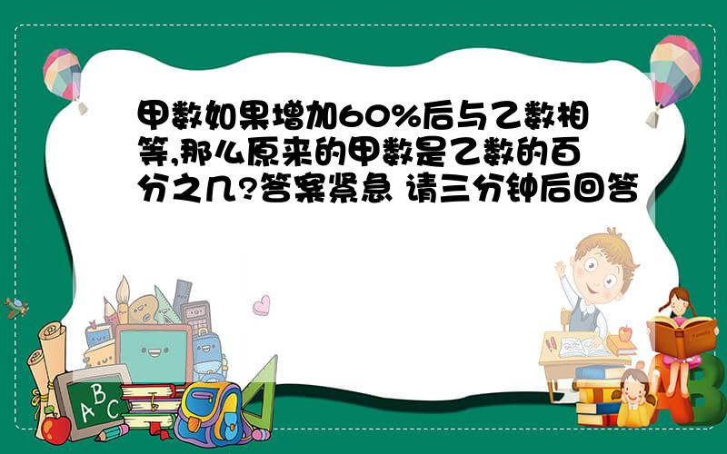 甲数如果增加60%后与乙数相等,那么原来的甲数是乙数的百分之几?答案紧急 请三分钟后回答