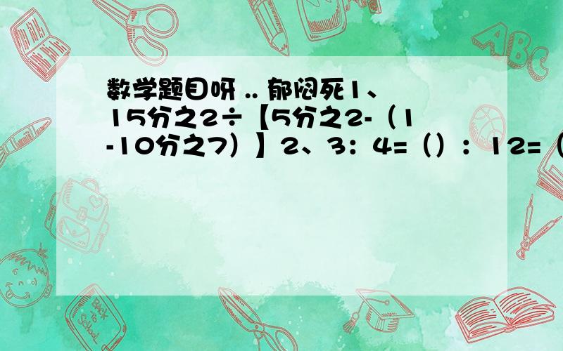 数学题目呀 .. 郁闷死1、15分之2÷【5分之2-（1-10分之7）】2、3：4=（）：12=（）分之12=（）％