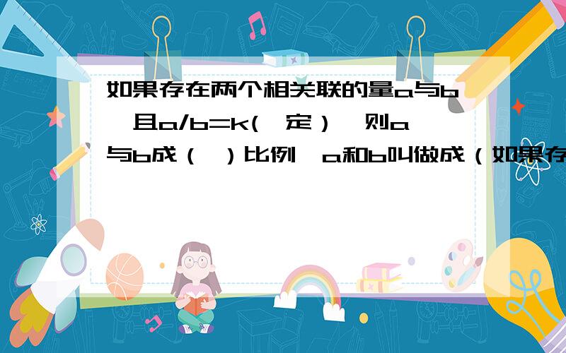 如果存在两个相关联的量a与b,且a/b=k(一定）,则a与b成（ ）比例,a和b叫做成（如果存在两个相关联的量a与b,且a/b=k(一定）,则a与b成（ ）比例,a和b叫做成（ ）的量