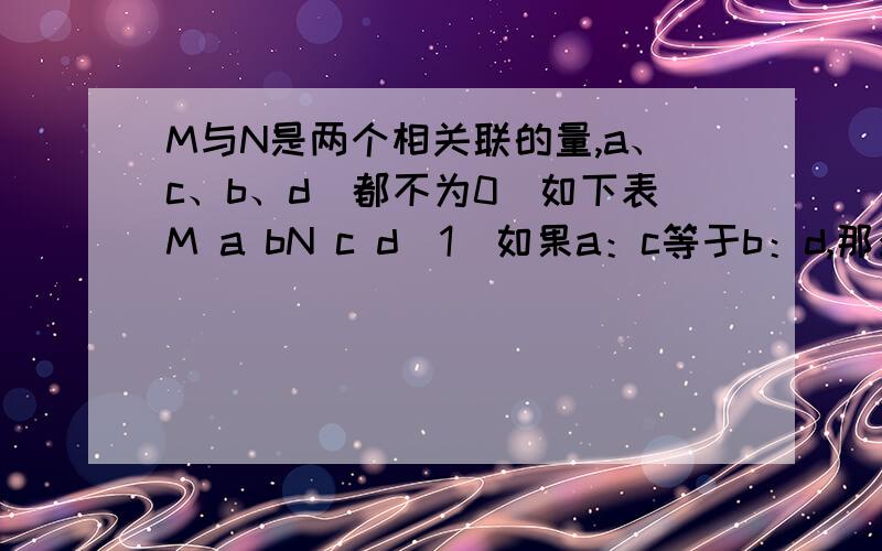 M与N是两个相关联的量,a、c、b、d（都不为0）如下表M a bN c d（1）如果a：c等于b：d,那么M和N成（ )比例.（2）如果a×c等于b×d,那么M和N成（ )比例.