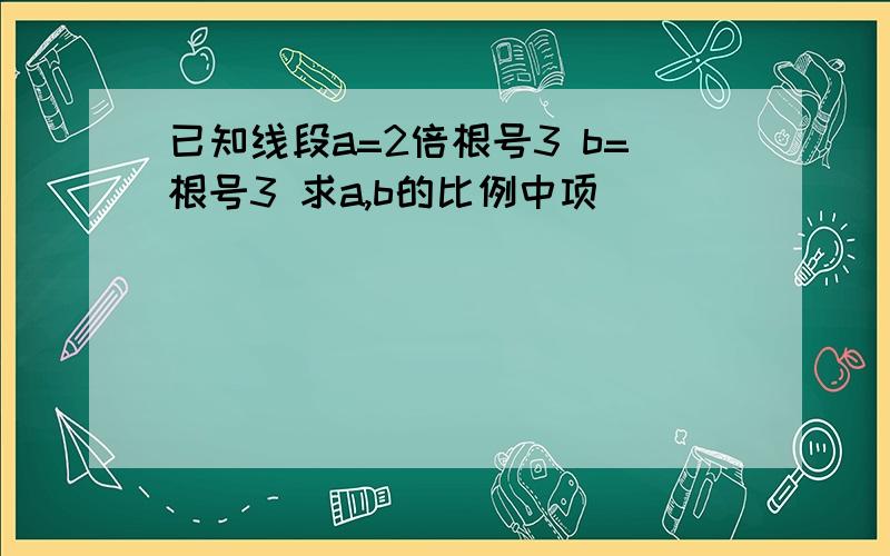 已知线段a=2倍根号3 b=根号3 求a,b的比例中项