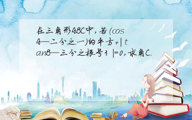 在三角形ABC中,若（cosA—二分之一）的平方+| tanB—三分之根号3 |=0,求角C.