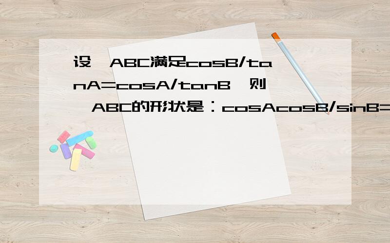 设△ABC满足cosB/tanA=cosA/tanB,则△ABC的形状是：cosAcosB/sinB=cosBcosA/sinA ,得出是等腰或直角三角形,这种变形对吗?我想支持风重回忆的答案，但许多老师倾向于无求一生的答案，我不知道班上如何