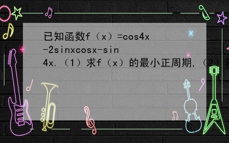 已知函数f（x）=cos4x-2sinxcosx-sin4x.（1）求f（x）的最小正周期,（2）若x属于[0,π/2],求f（x）的最大值和最小值