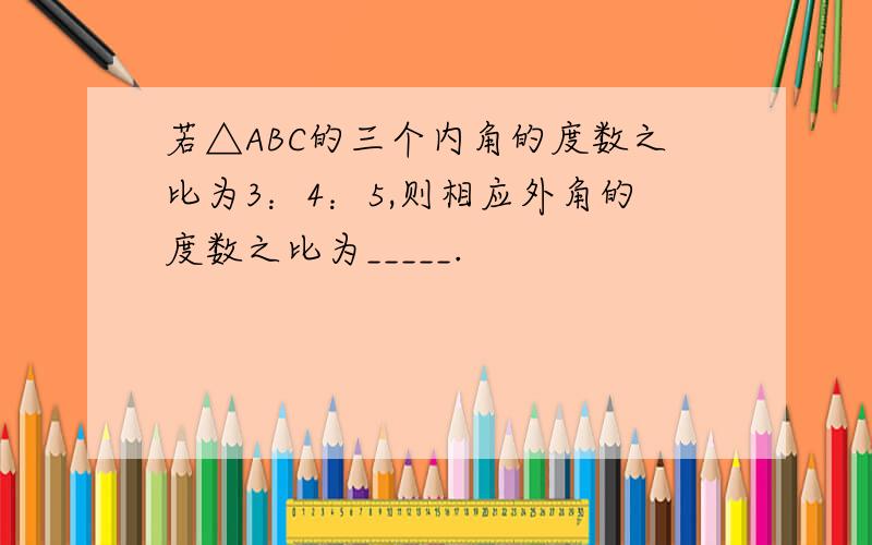 若△ABC的三个内角的度数之比为3：4：5,则相应外角的度数之比为_____.