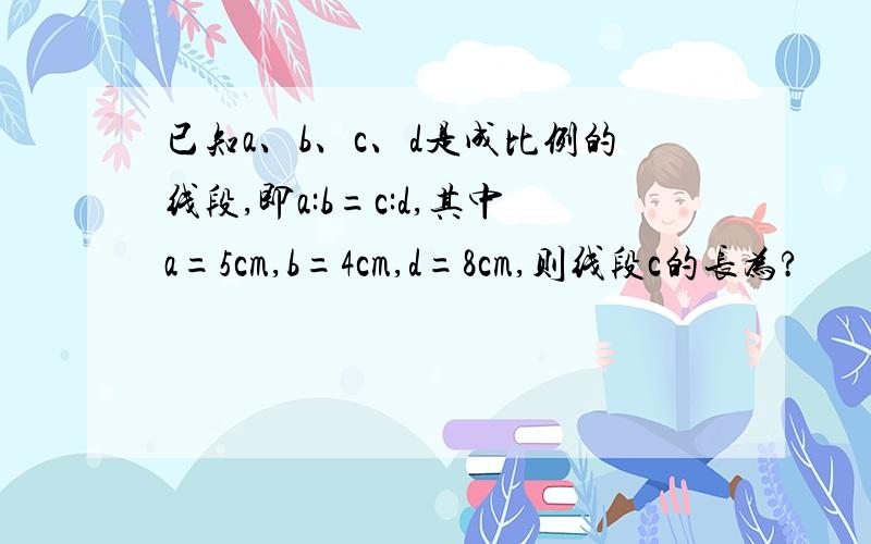 已知a、b、c、d是成比例的线段,即a:b=c:d,其中a=5cm,b=4cm,d=8cm,则线段c的长为?