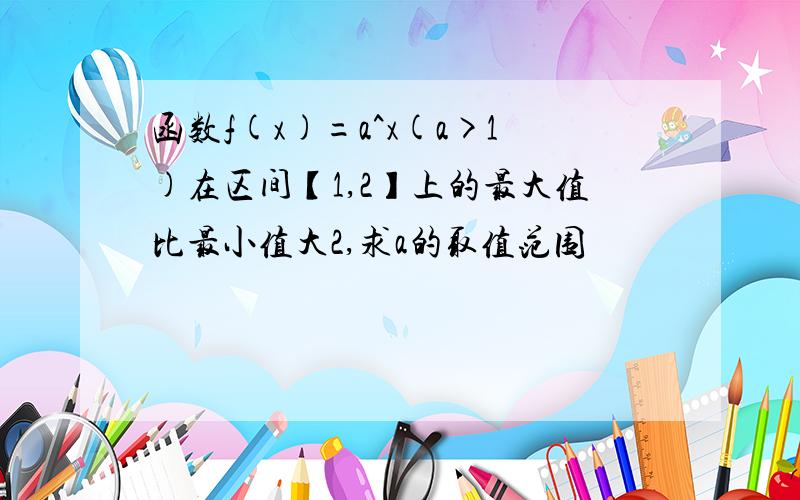 函数f(x)=a^x(a>1)在区间【1,2】上的最大值比最小值大2,求a的取值范围