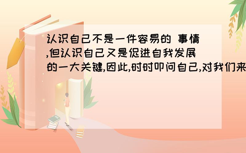 认识自己不是一件容易的 事情,但认识自己又是促进自我发展的一大关键,因此,时时叩问自己,对我们来说十分必要根据上述提示,写一篇500字以上的作文能不能给点思路?