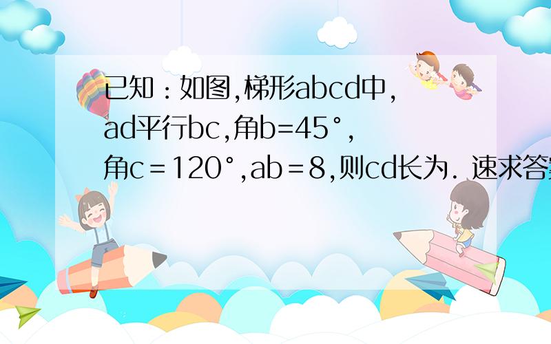 已知：如图,梯形abcd中,ad平行bc,角b=45°,角c＝120°,ab＝8,则cd长为. 速求答案~