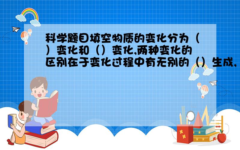 科学题目填空物质的变化分为（）变化和（）变化,两种变化的区别在于变化过程中有无别的（）生成,（）变化中伴随着（）变化的发生.物质具有的性质分为（）性质和（）性质,（）性质只