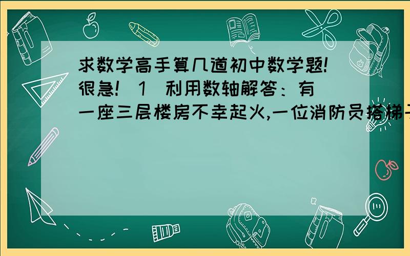 求数学高手算几道初中数学题!很急!（1）利用数轴解答：有一座三层楼房不幸起火,一位消防员搭梯子打算爬到三楼去抢救物品,当他爬到梯子的正中一级时,二楼窗口喷出火来,他就往下退了3