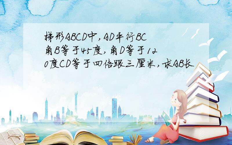 梯形ABCD中,AD平行BC角B等于45度,角D等于120度CD等于四倍跟三厘米,求AB长