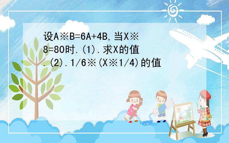 设A※B=6A+4B,当X※8=80时.(1).求X的值.(2).1/6※(X※1/4)的值