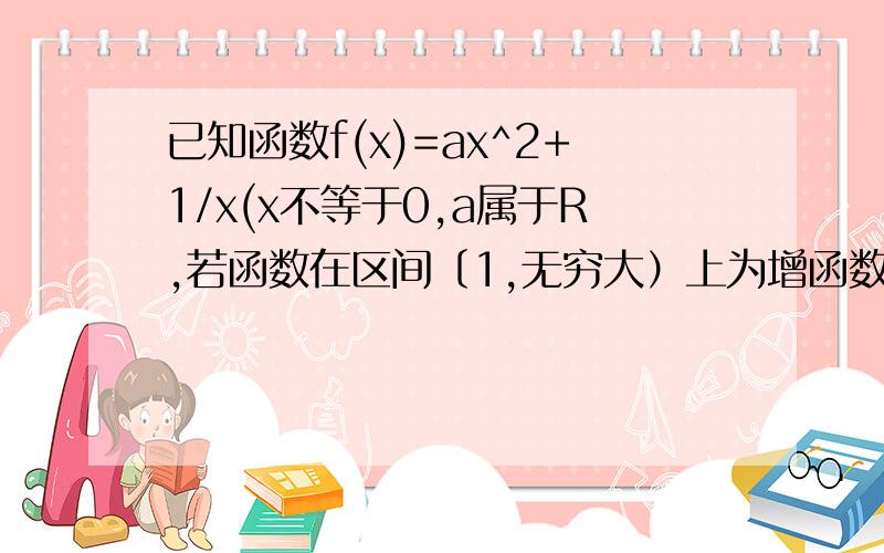 已知函数f(x)=ax^2+1/x(x不等于0,a属于R,若函数在区间〔1,无穷大）上为增函数,求a的取值范围我是高一的,求导什么的还没学,能用别的方法解决这题吗?