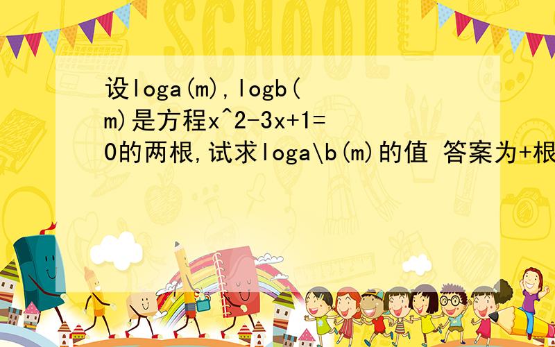 设loga(m),logb(m)是方程x^2-3x+1=0的两根,试求loga\b(m)的值 答案为+根号5\5或—根号5\5