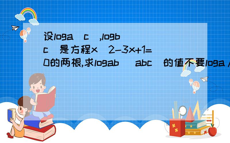 设loga(c),logb(c)是方程x^2-3x+1=0的两根,求logab （abc）的值不要loga/b(c)的值 是求logab （abc）