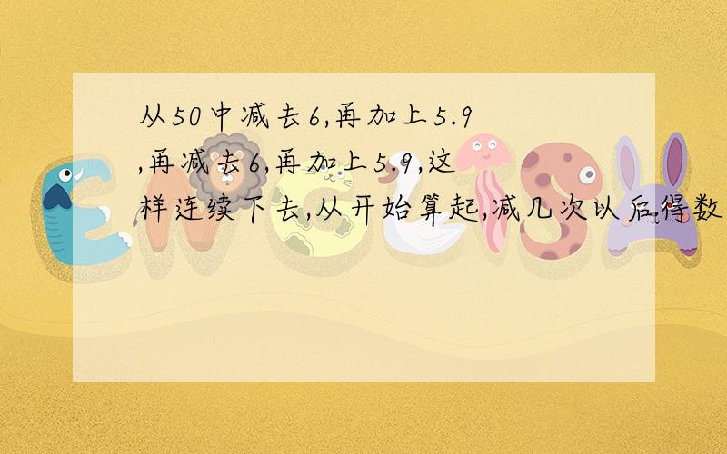 从50中减去6,再加上5.9,再减去6,再加上5.9,这样连续下去,从开始算起,减几次以后得数是