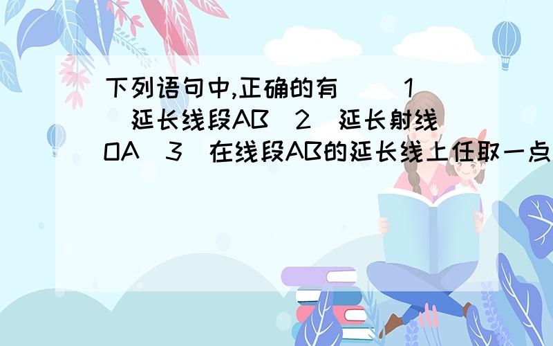 下列语句中,正确的有（） 1．延长线段AB　2．延长射线OA　3．在线段AB的延长线上任取一点　4．延4．延长射线BA到C,使BA=BC.A．一个　　B．两个　　C.三个 D.四个