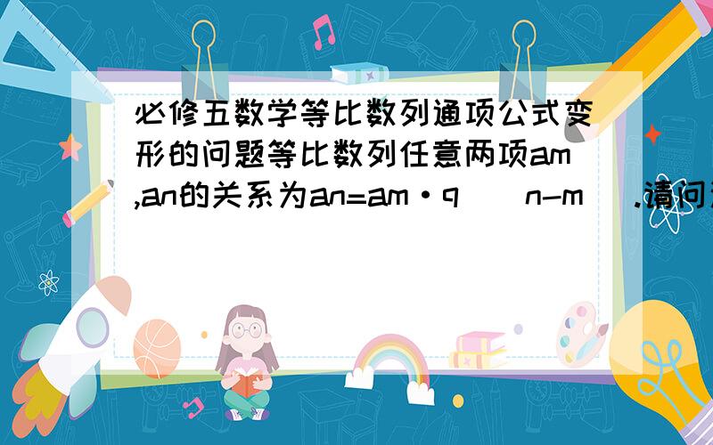 必修五数学等比数列通项公式变形的问题等比数列任意两项am,an的关系为an=am·q^(n-m) .请问这个公式是为什么啊?