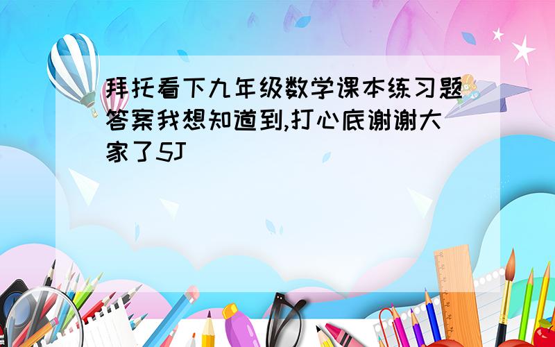 拜托看下九年级数学课本练习题答案我想知道到,打心底谢谢大家了5J