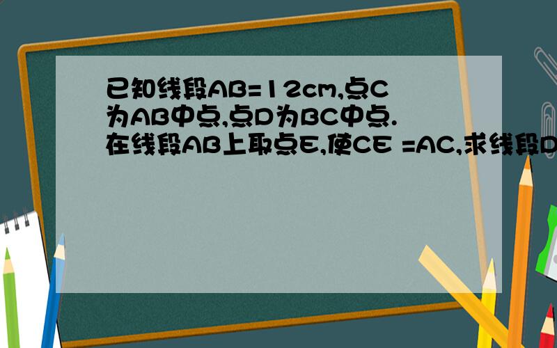 已知线段AB=12cm,点C为AB中点,点D为BC中点.在线段AB上取点E,使CE =AC,求线段DE的长,