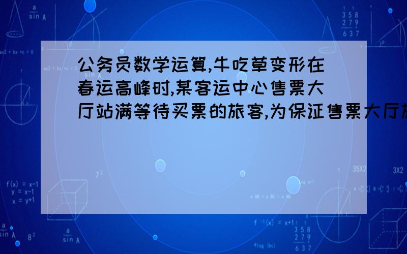 公务员数学运算,牛吃草变形在春运高峰时,某客运中心售票大厅站满等待买票的旅客,为保证售票大厅旅客安全,大厅入口处旅客排队以等速度进入大厅按次序等待买票,买好票的旅客及时离开