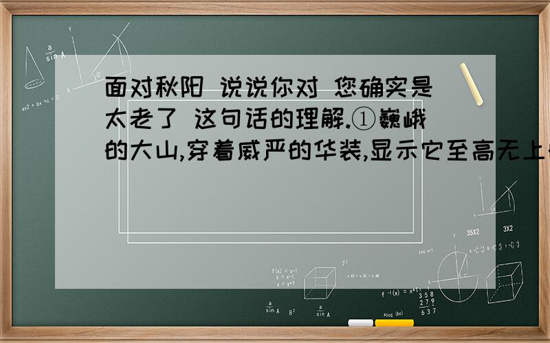 面对秋阳 说说你对 您确实是太老了 这句话的理解.①巍峨的大山,穿着威严的华装,显示它至高无上的存在和生命的永恒.跳跃的山溪,一路嬉闹喧哗,唱着歌儿,从大山的脚下流淌而过.大山觉得