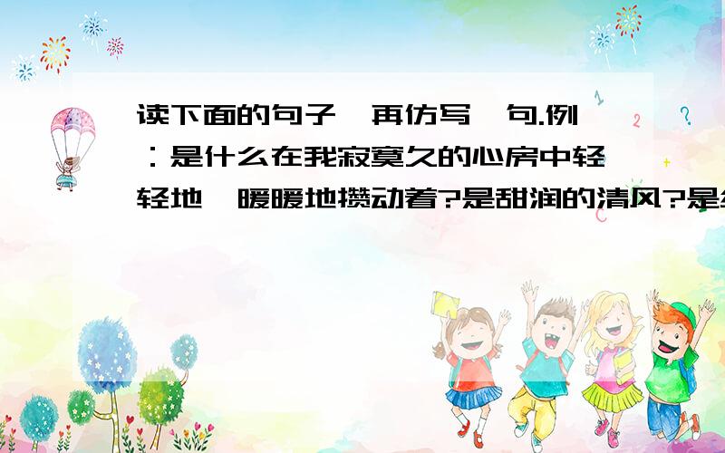 读下面的句子,再仿写一句.例：是什么在我寂寞久的心房中轻轻地、暖暖地攒动着?是甜润的清风?是细柔的春雨?还是欢乐的白灵?是什么让老师笑得这样甜蜜?是__________?是___________?还是__________