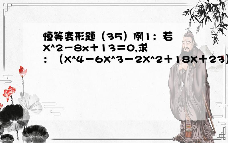 恒等变形题（35）例1：若 X^2－8x＋13＝0,求 ：（X^4－6X^3－2X^2＋18X＋23）／（X^2－8X＋15）的值.例2：若 X^2－3X＋1＝0,求：（2X^5－5X^4＋2X^3－8X^2）／（X^2＋1）的值.【这两题我化不出,】劳驾!