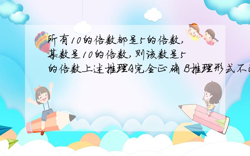 所有10的倍数都是5的倍数,某数是10的倍数,则该数是5的倍数上述推理A完全正确 B推理形式不正确 C错,大小前提不一致 D错,大前提错