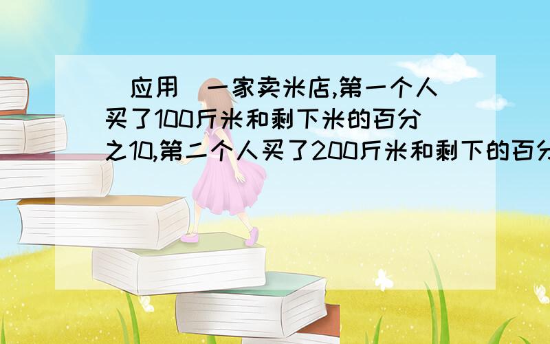 (应用)一家卖米店,第一个人买了100斤米和剩下米的百分之10,第二个人买了200斤米和剩下的百分之10,第三个人买了300斤米和剩下的百分之10,以此类推,正好卖完,且每个人卖的米一样多,问原来有