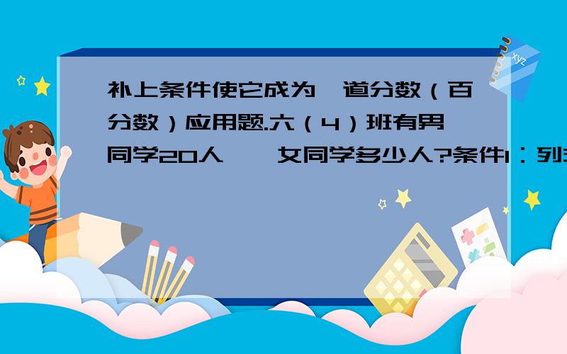 补上条件使它成为一道分数（百分数）应用题.六（4）班有男同学20人,,女同学多少人?条件1：列式：条件2：列式：条件3：列式：条件4：列式：条件5：列式：条件6：列式：