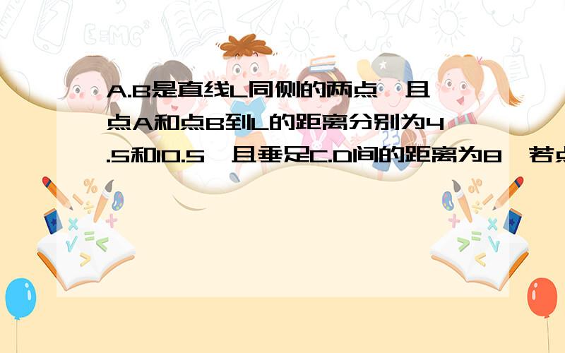 A.B是直线L同侧的两点,且点A和点B到L的距离分别为4.5和10.5,且垂足C.D间的距离为8,若点P是L上的一点,则PA+PB的最小值是多少?