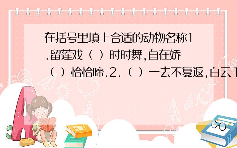 在括号里填上合适的动物名称1.留莲戏（ ）时时舞,自在娇（ ）恰恰啼.2.（ ）一去不复返,白云千载空悠悠,3.两个（ ）鸣翠柳,一行（ )上青天.