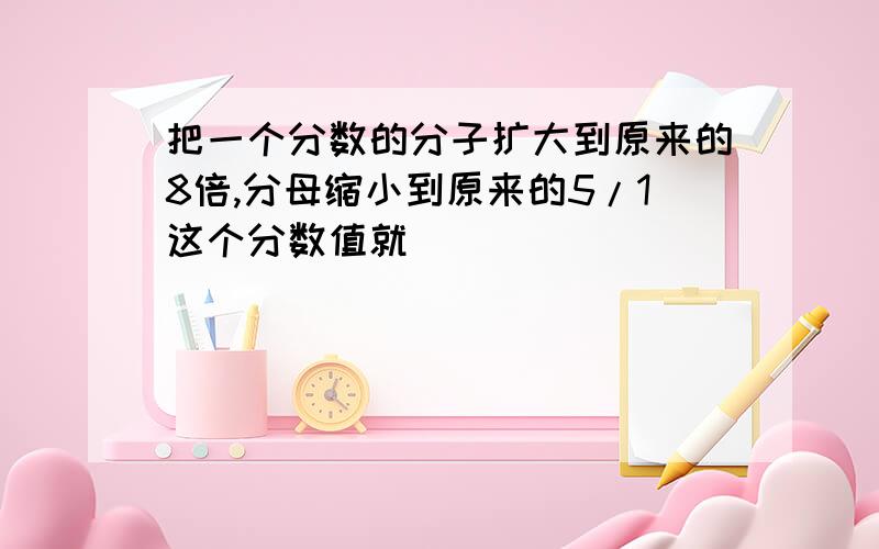 把一个分数的分子扩大到原来的8倍,分母缩小到原来的5/1这个分数值就（）