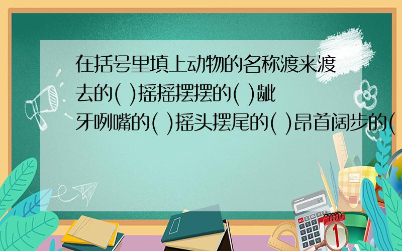 在括号里填上动物的名称渡来渡去的( )摇摇摆摆的( )龇牙咧嘴的( )摇头摆尾的( )昂首阔步的( )跳来跳去的( )