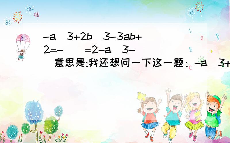 -a^3+2b^3-3ab+2=-（）=2-a^3- （）意思是:我还想问一下这一题：-a^3+2b^3-3ab+2=负的什么=2-a^3- （）